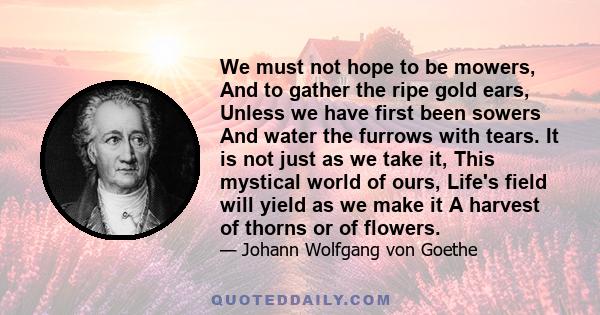 We must not hope to be mowers, And to gather the ripe gold ears, Unless we have first been sowers And water the furrows with tears. It is not just as we take it, This mystical world of ours, Life's field will yield as