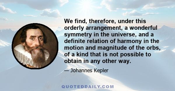 We find, therefore, under this orderly arrangement, a wonderful symmetry in the universe, and a definite relation of harmony in the motion and magnitude of the orbs, of a kind that is not possible to obtain in any other