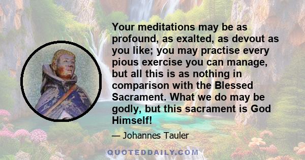 Your meditations may be as profound, as exalted, as devout as you like; you may practise every pious exercise you can manage, but all this is as nothing in comparison with the Blessed Sacrament. What we do may be godly,