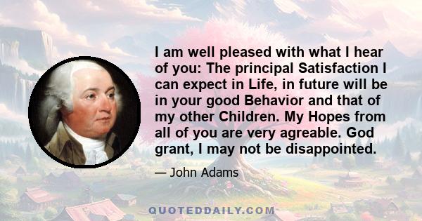 I am well pleased with what I hear of you: The principal Satisfaction I can expect in Life, in future will be in your good Behavior and that of my other Children. My Hopes from all of you are very agreable. God grant, I