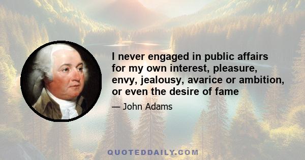 I never engaged in public affairs for my own interest, pleasure, envy, jealousy, avarice or ambition, or even the desire of fame