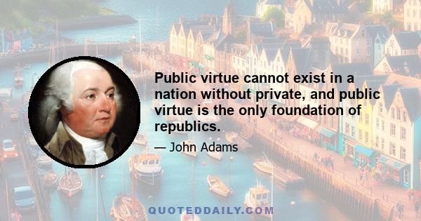Public virtue cannot exist in a nation without private, and public virtue is the only foundation of republics.