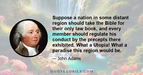 Suppose a nation in some distant region should take the Bible for their only law book, and every member should regulate his conduct by the precepts there exhibited. What a Utopia! What a paradise this region would be.
