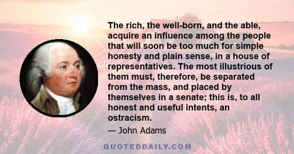 The rich, the well-born, and the able, acquire an influence among the people that will soon be too much for simple honesty and plain sense, in a house of representatives. The most illustrious of them must, therefore, be
