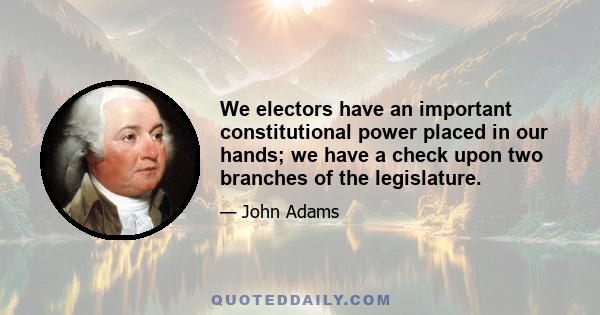 We electors have an important constitutional power placed in our hands: we have a check upon two branches of the legislature, as each branch has upon the other two; the power I mean of electing at stated periods, one