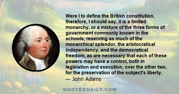 Were I to define the British constitution, therefore, I should say, it is a limited monarchy, or a mixture of the three forms of government commonly known in the schools, reserving as much of the monarchical splendor,