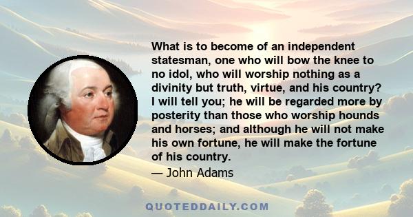 What is to become of an independent statesman, one who will bow the knee to no idol, who will worship nothing as a divinity but truth, virtue, and his country? I will tell you; he will be regarded more by posterity than