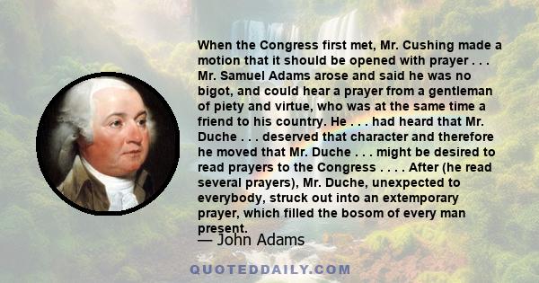 When the Congress first met, Mr. Cushing made a motion that it should be opened with prayer . . . Mr. Samuel Adams arose and said he was no bigot, and could hear a prayer from a gentleman of piety and virtue, who was at