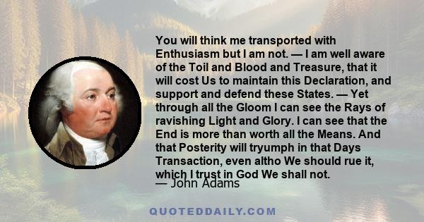 You will think me transported with Enthusiasm but I am not. — I am well aware of the Toil and Blood and Treasure, that it will cost Us to maintain this Declaration, and support and defend these States. — Yet through all