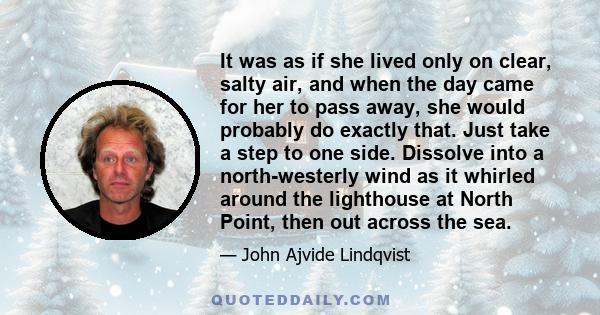 It was as if she lived only on clear, salty air, and when the day came for her to pass away, she would probably do exactly that. Just take a step to one side. Dissolve into a north-westerly wind as it whirled around the