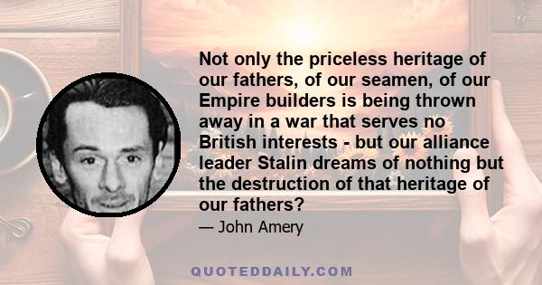Not only the priceless heritage of our fathers, of our seamen, of our Empire builders is being thrown away in a war that serves no British interests - but our alliance leader Stalin dreams of nothing but the destruction