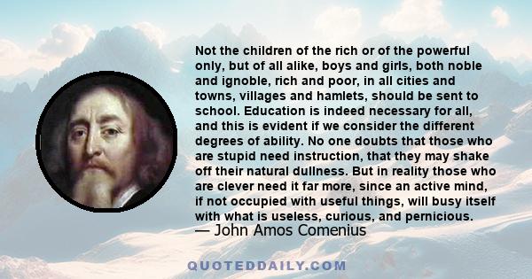 Not the children of the rich or of the powerful only, but of all alike, boys and girls, both noble and ignoble, rich and poor, in all cities and towns, villages and hamlets, should be sent to school. Education is indeed