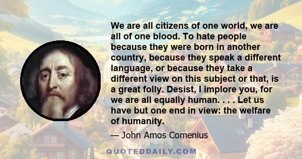 We are all citizens of one world, we are all of one blood. To hate people because they were born in another country, because they speak a different language, or because they take a different view on this subject or