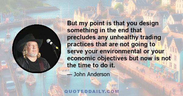 But my point is that you design something in the end that precludes any unhealthy trading practices that are not going to serve your environmental or your economic objectives but now is not the time to do it.