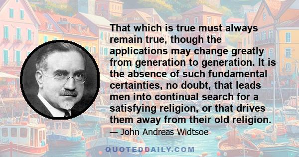 That which is true must always remain true, though the applications may change greatly from generation to generation. It is the absence of such fundamental certainties, no doubt, that leads men into continual search for