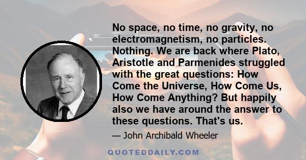 No space, no time, no gravity, no electromagnetism, no particles. Nothing. We are back where Plato, Aristotle and Parmenides struggled with the great questions: How Come the Universe, How Come Us, How Come Anything? But