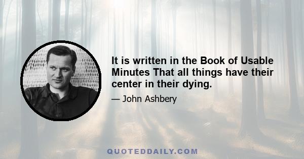It is written in the Book of Usable Minutes That all things have their center in their dying.