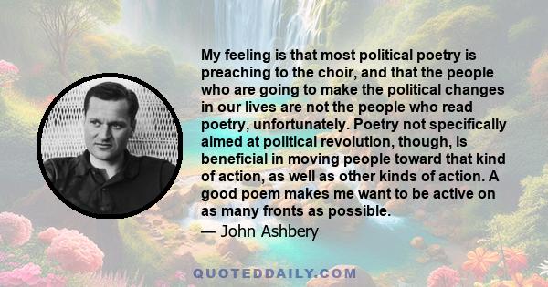 My feeling is that most political poetry is preaching to the choir, and that the people who are going to make the political changes in our lives are not the people who read poetry, unfortunately. Poetry not specifically