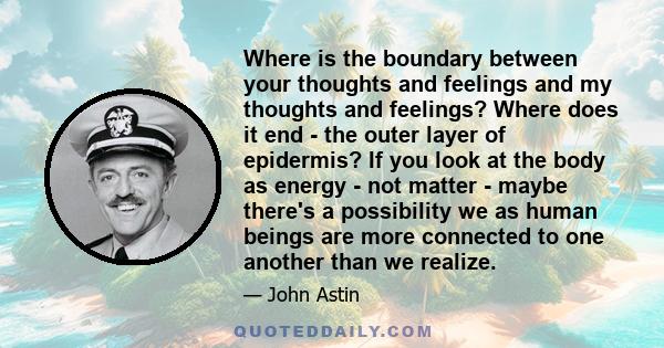 Where is the boundary between your thoughts and feelings and my thoughts and feelings? Where does it end - the outer layer of epidermis? If you look at the body as energy - not matter - maybe there's a possibility we as