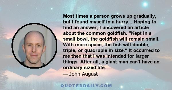 Most times a person grows up gradually, but I found myself in a hurry... Hoping to find an answer, I uncovered an article about the common goldfish. Kept in a small bowl, the goldfish will remain small. With more space,