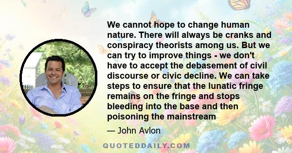 We cannot hope to change human nature. There will always be cranks and conspiracy theorists among us. But we can try to improve things - we don't have to accept the debasement of civil discourse or civic decline. We can