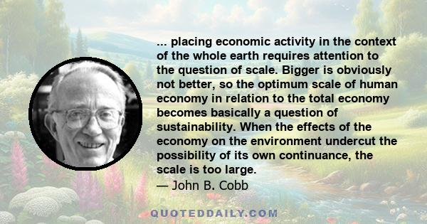 ... placing economic activity in the context of the whole earth requires attention to the question of scale. Bigger is obviously not better, so the optimum scale of human economy in relation to the total economy becomes