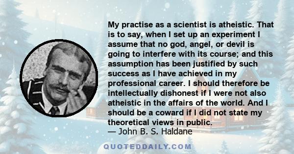 My practise as a scientist is atheistic. That is to say, when I set up an experiment I assume that no god, angel, or devil is going to interfere with its course; and this assumption has been justified by such success as