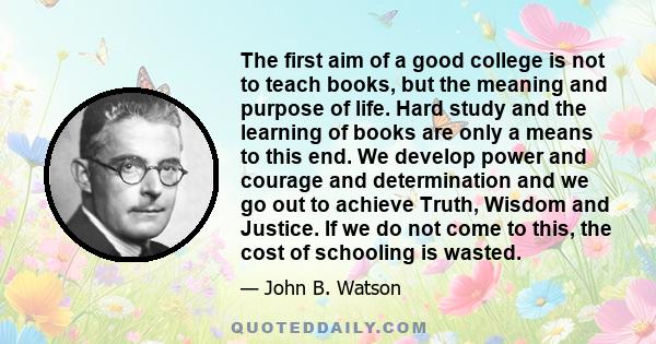 The first aim of a good college is not to teach books, but the meaning and purpose of life. Hard study and the learning of books are only a means to this end. We develop power and courage and determination and we go out