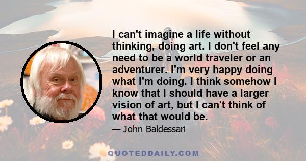 I can't imagine a life without thinking, doing art. I don't feel any need to be a world traveler or an adventurer. I'm very happy doing what I'm doing. I think somehow I know that I should have a larger vision of art,