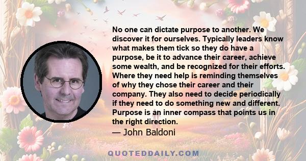 No one can dictate purpose to another. We discover it for ourselves. Typically leaders know what makes them tick so they do have a purpose, be it to advance their career, achieve some wealth, and be recognized for their