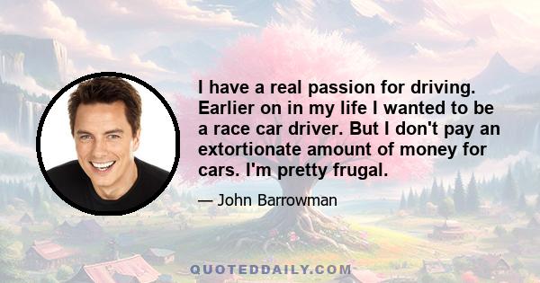 I have a real passion for driving. Earlier on in my life I wanted to be a race car driver. But I don't pay an extortionate amount of money for cars. I'm pretty frugal.
