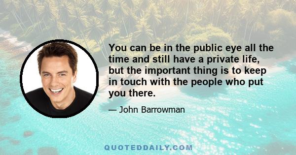 You can be in the public eye all the time and still have a private life, but the important thing is to keep in touch with the people who put you there.