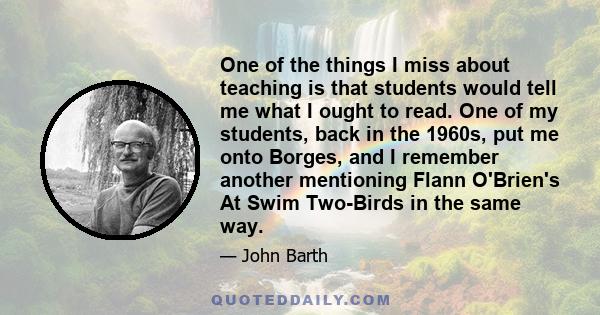 One of the things I miss about teaching is that students would tell me what I ought to read. One of my students, back in the 1960s, put me onto Borges, and I remember another mentioning Flann O'Brien's At Swim Two-Birds