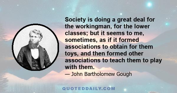 Society is doing a great deal for the workingman, for the lower classes; but it seems to me, sometimes, as if it formed associations to obtain for them toys, and then formed other associations to teach them to play with