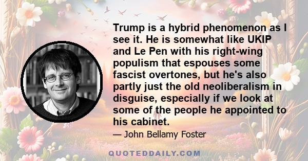 Trump is a hybrid phenomenon as I see it. He is somewhat like UKIP and Le Pen with his right-wing populism that espouses some fascist overtones, but he's also partly just the old neoliberalism in disguise, especially if