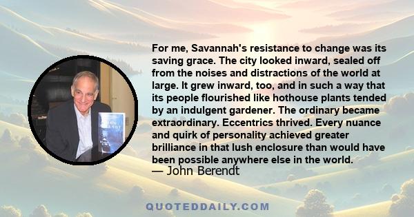 For me, Savannah's resistance to change was its saving grace. The city looked inward, sealed off from the noises and distractions of the world at large. It grew inward, too, and in such a way that its people flourished
