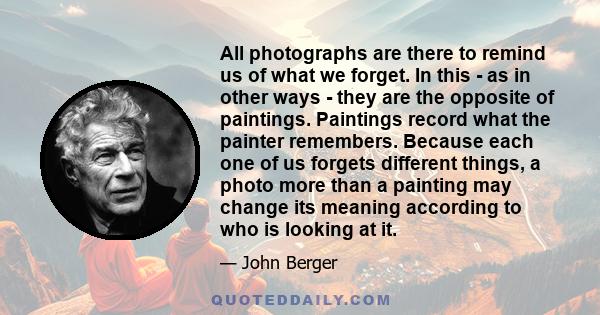 All photographs are there to remind us of what we forget. In this - as in other ways - they are the opposite of paintings. Paintings record what the painter remembers. Because each one of us forgets different things, a