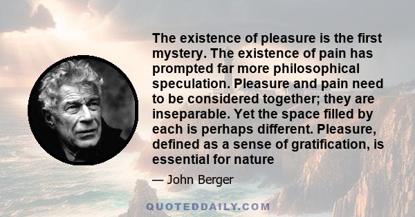 The existence of pleasure is the first mystery. The existence of pain has prompted far more philosophical speculation. Pleasure and pain need to be considered together; they are inseparable. Yet the space filled by each
