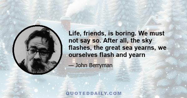 Life, friends, is boring. We must not say so. After all, the sky flashes, the great sea yearns, we ourselves flash and yearn, and moreover my mother told me as a boy (repeatedly) 'Ever to confess you're bored means you
