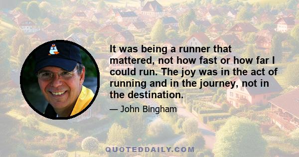 It was being a runner that mattered, not how fast or how far I could run. The joy was in the act of running and in the journey, not in the destination. We have a better chance of seeing where we are when we stop trying