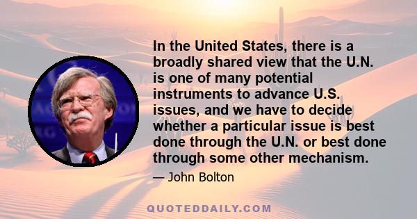 In the United States, there is a broadly shared view that the U.N. is one of many potential instruments to advance U.S. issues, and we have to decide whether a particular issue is best done through the U.N. or best done