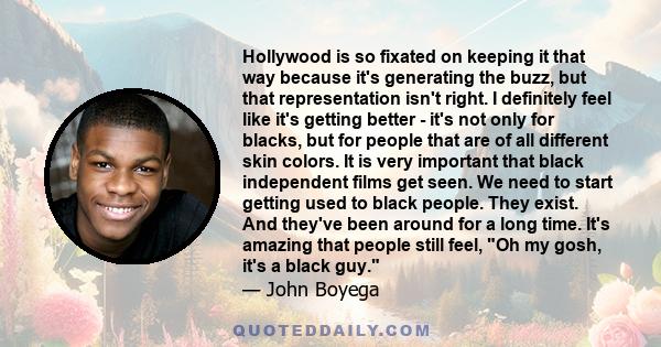 Hollywood is so fixated on keeping it that way because it's generating the buzz, but that representation isn't right. I definitely feel like it's getting better - it's not only for blacks, but for people that are of all