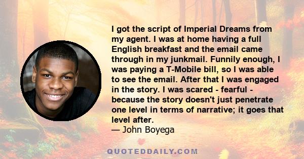 I got the script of Imperial Dreams from my agent. I was at home having a full English breakfast and the email came through in my junkmail. Funnily enough, I was paying a T-Mobile bill, so I was able to see the email.