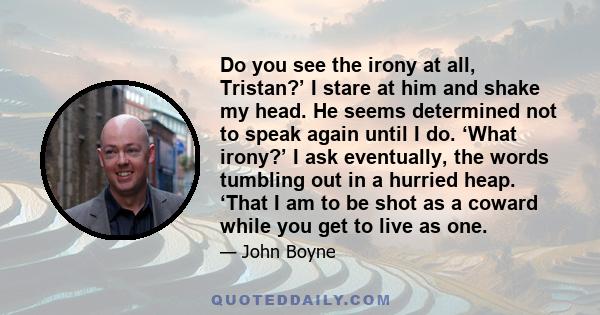Do you see the irony at all, Tristan?’ I stare at him and shake my head. He seems determined not to speak again until I do. ‘What irony?’ I ask eventually, the words tumbling out in a hurried heap. ‘That I am to be shot