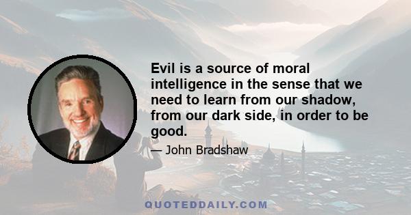 Evil is a source of moral intelligence in the sense that we need to learn from our shadow, from our dark side, in order to be good.