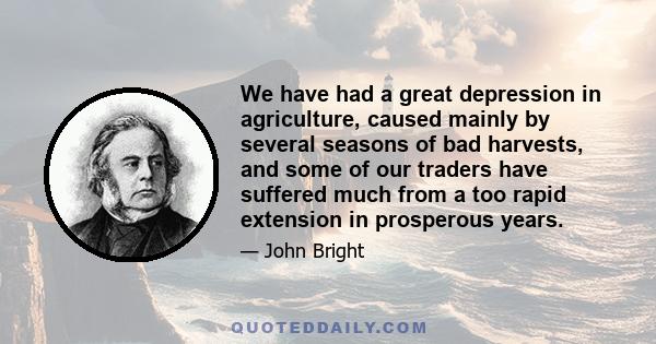We have had a great depression in agriculture, caused mainly by several seasons of bad harvests, and some of our traders have suffered much from a too rapid extension in prosperous years.