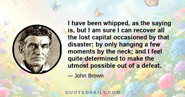 I have been whipped, as the saying is, but I am sure I can recover all the lost capital occasioned by that disaster; by only hanging a few moments by the neck; and I feel quite determined to make the utmost possible out