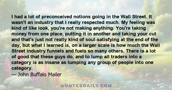 I had a lot of preconceived notions going in the Wall Street. It wasn't an industry that I really respected much. My feeling was kind of like look, you're not making anything. You're taking money from one place, putting