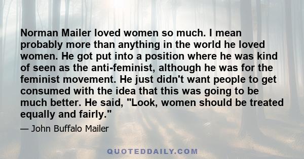 Norman Mailer loved women so much. I mean probably more than anything in the world he loved women. He got put into a position where he was kind of seen as the anti-feminist, although he was for the feminist movement. He