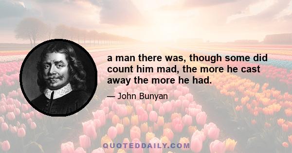 a man there was, though some did count him mad, the more he cast away the more he had.